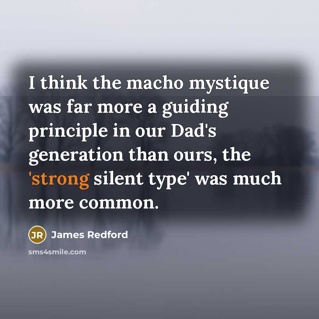 “I think the macho mystique was far more a guiding principle in our Dad's generation than ours, the 'strong silent type' was much more common.” quote by James Redford