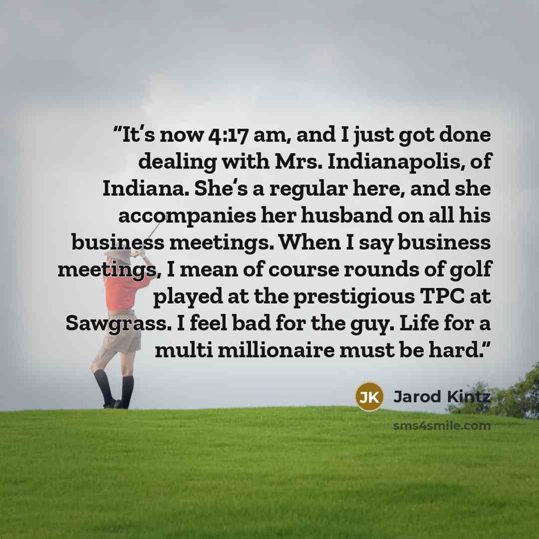 “It’s now 4:17 am, and I just got done dealing with Mrs. Indianapolis, of Indiana. She’s a regular here, and she accompanies her husband on all his business meetings. When I say business meetings, I mean of course rounds of golf played at the prestigious TPC at Sawgrass. I feel bad for the guy…” quote by Jarod Kintz