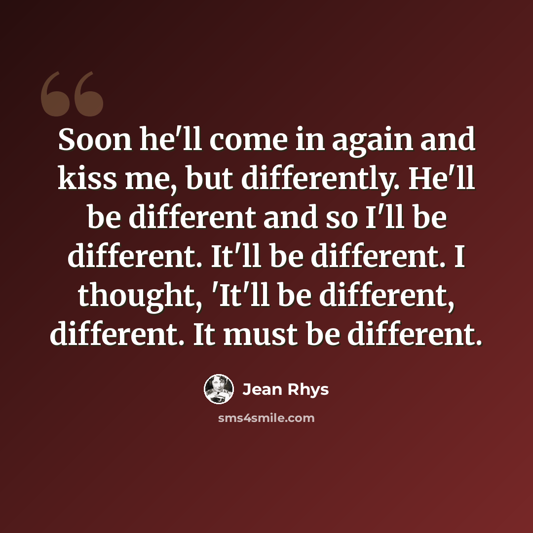 “Soon he'll come in again and kiss me, but differently. He'll be different and so I'll be different. It'll be different. I thought, 'It'll be different, different. It must be different.” quote by Jean Rhys