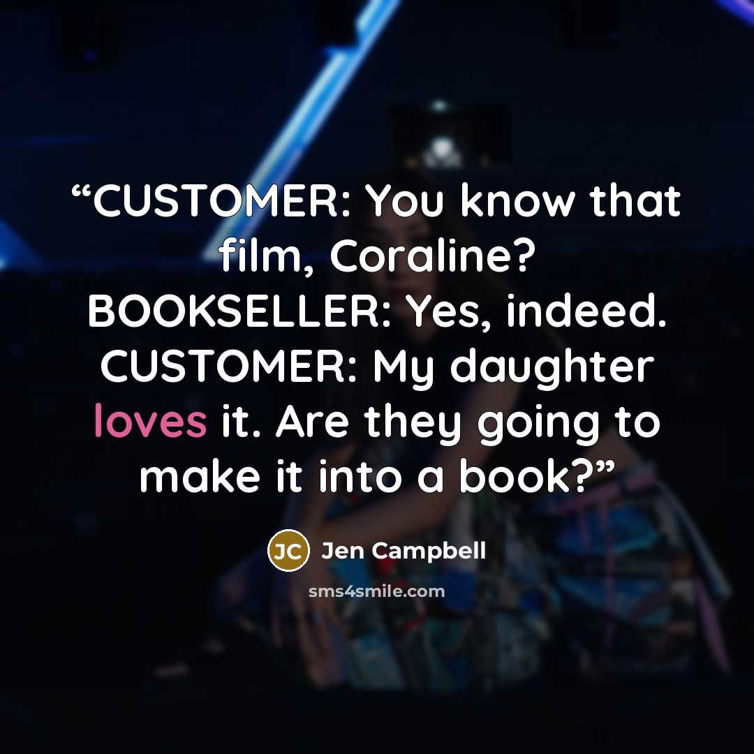 “CUSTOMER: You know that film, Coraline? BOOKSELLER: Yes, indeed. CUSTOMER: My daughter loves it. Are they going to make it into a book?” quote by Jen Campbell