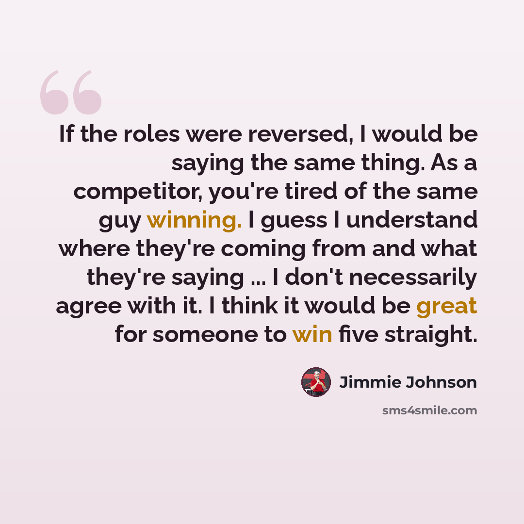 “If the roles were reversed, I would be saying the same thing. As a competitor, you're tired of the same guy winning. I guess I understand where they're coming from and what they're saying ... I don't necessarily agree with it. I think it would be great for someone to win five straight.” quote by Jimmie Johnson