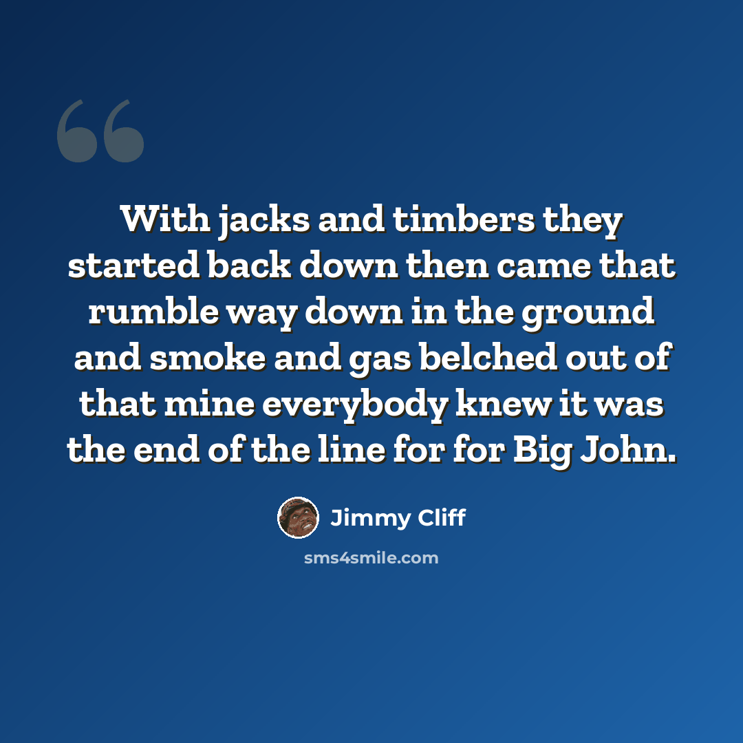 “With jacks and timbers they started back down then came that rumble way down in the ground and smoke and gas belched out of that mine everybody knew it was the end of the line for for Big John.” quote by Jimmy Cliff