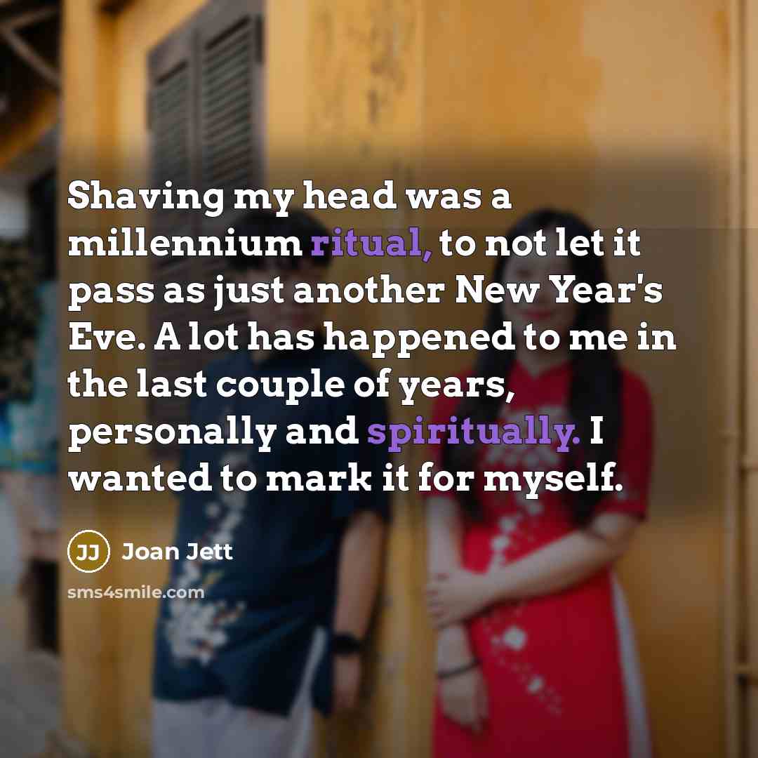 “Shaving my head was a millennium ritual, to not let it pass as just another New Year's Eve. A lot has happened to me in the last couple of years, personally and spiritually. I wanted to mark it for myself.” quote by Joan Jett