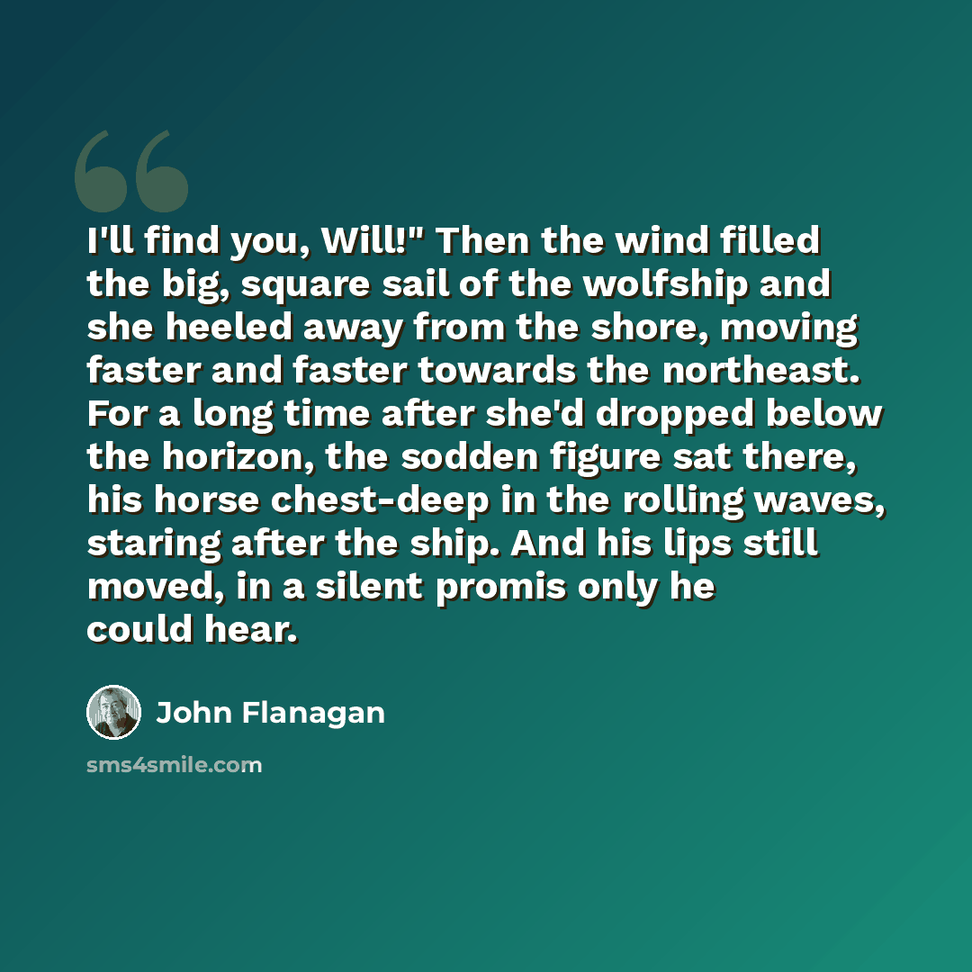 “I'll find you, Will!" Then the wind filled the big, square sail of the wolfship and she heeled away from the shore, moving faster and faster towards the northeast. For a long time after she'd dropped below the horizon, the sodden figure sat there, his horse chest-deep in the rolling waves, staring…” quote by John Flanagan