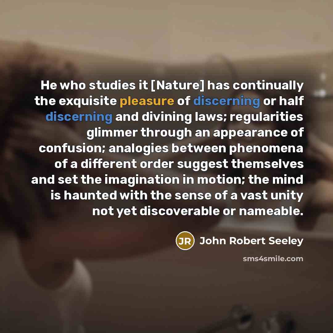 “He who studies it [Nature] has continually the exquisite pleasure of discerning or half discerning and divining laws; regularities glimmer through an appearance of confusion; analogies between phenomena of a different order suggest themselves and set the imagination in motion; the mind is haunted…” quote by John Robert Seeley