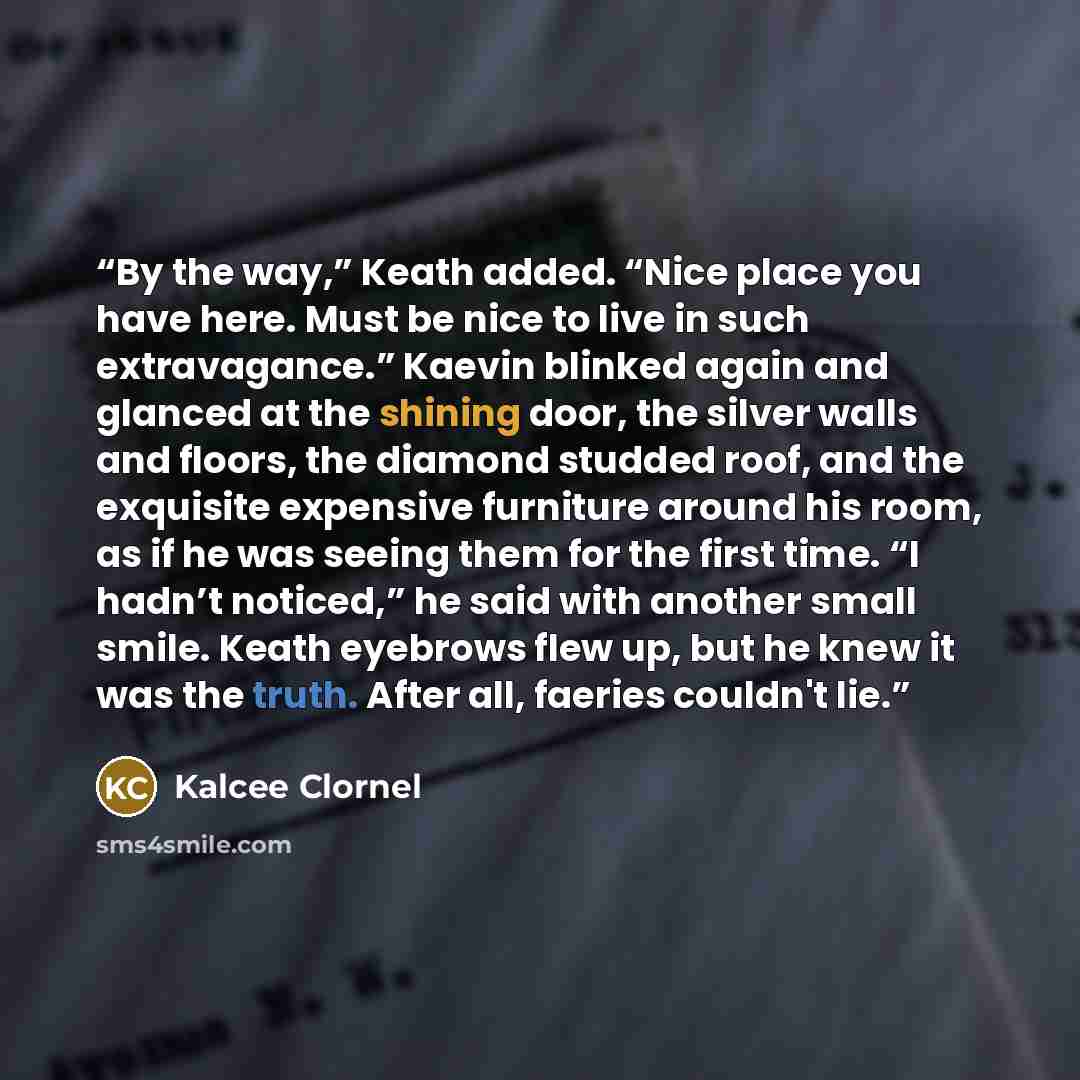 “By the way,” Keath added. “Nice place you have here. Must be nice to live in such extravagance.” Kaevin blinked again and glanced at the shining door, the silver walls and floors, the diamond studded roof, and the exquisite expensive furniture around his room, as if he was seeing them for the…” quote by Kalcee Clornel
