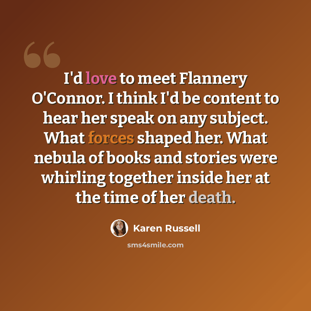 “I'd love to meet Flannery O'Connor. I think I'd be content to hear her speak on any subject. What forces shaped her. What nebula of books and stories were whirling together inside her at the time of her death.” quote by Karen Russell