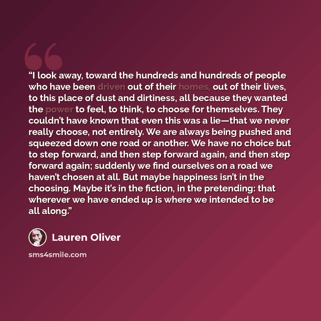 “I look away, toward the hundreds and hundreds of people who have been driven out of their homes, out of their lives, to this place of dust and dirtiness, all because they wanted the power to feel, to think, to choose for themselves. They couldn’t have known that even this was a lie—that we never…” quote by Lauren Oliver