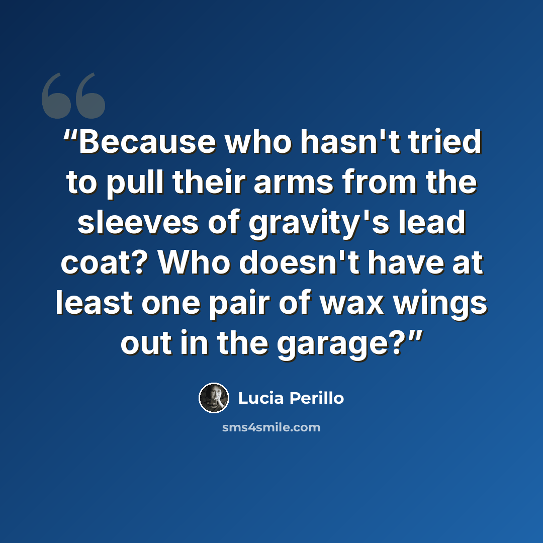 “Because who hasn't tried to pull their arms from the sleeves of gravity's lead coat? Who doesn't have at least one pair of wax wings out in the garage?” quote by Lucia Perillo