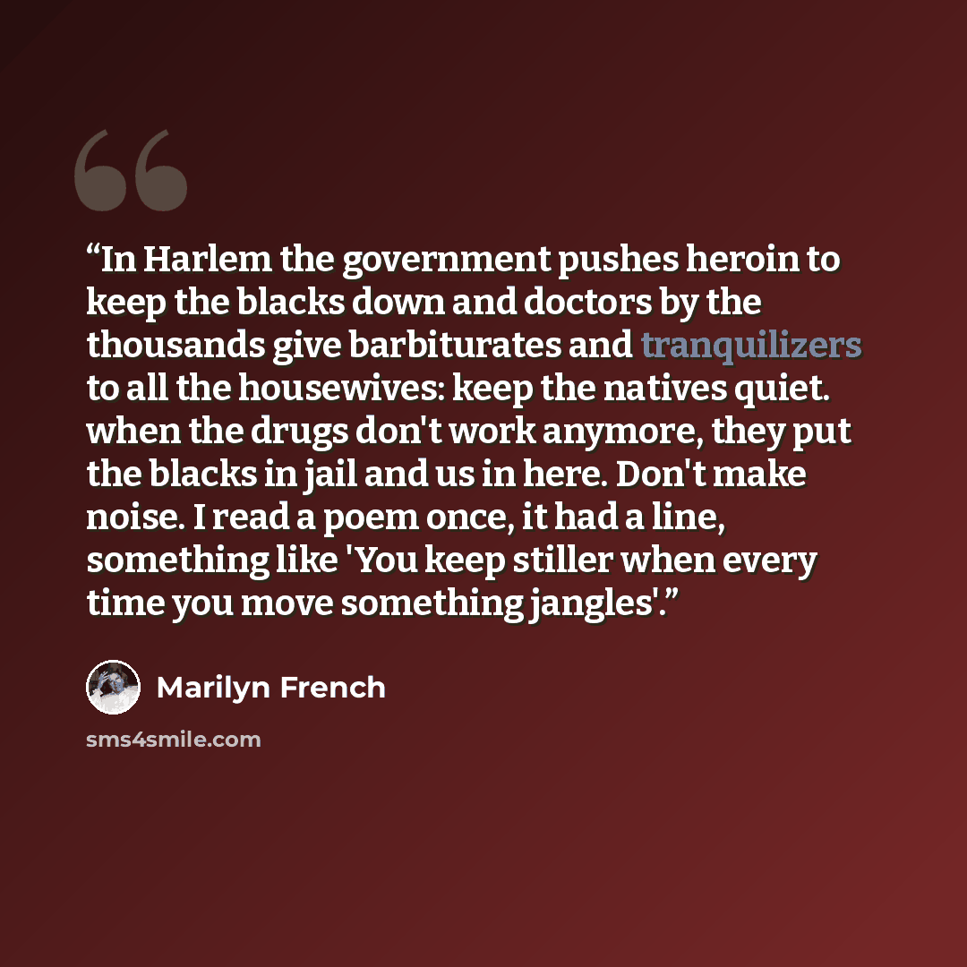 “In Harlem the government pushes heroin to keep the blacks down and doctors by the thousands give barbiturates and tranquilizers to all the housewives: keep the natives quiet. when the drugs don't work anymore, they put the blacks in jail and us in here. Don't make noise. I read a poem once, it had…” quote by Marilyn French