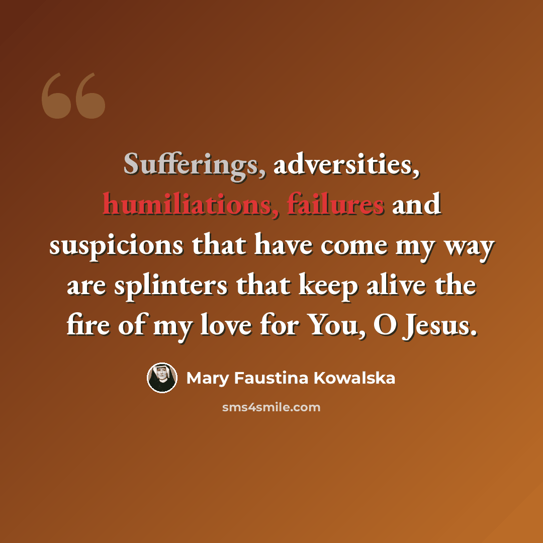 “Sufferings, adversities, humiliations, failures and suspicions that have come my way are splinters that keep alive the fire of my love for You, O Jesus.” quote by Mary Faustina Kowalska