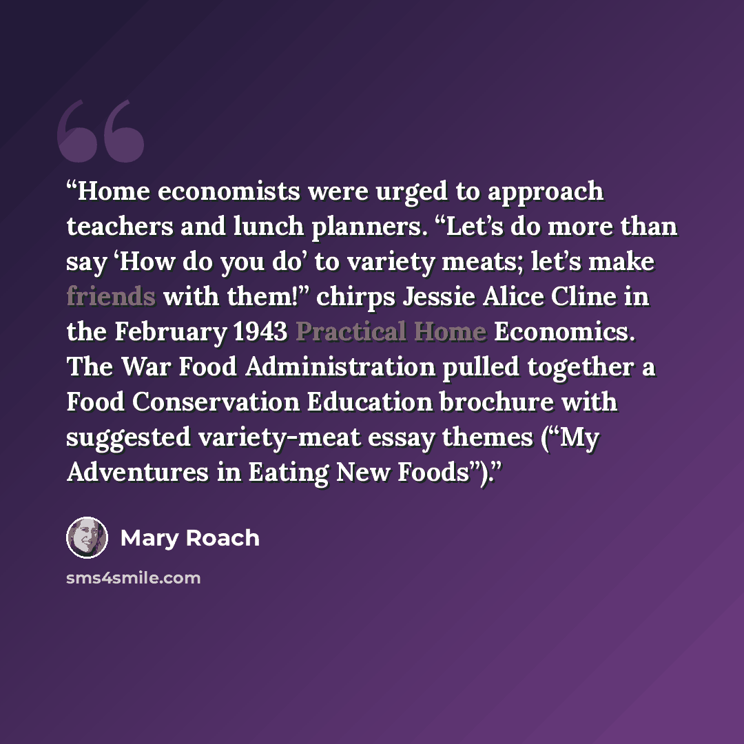 “Home economists were urged to approach teachers and lunch planners. “Let’s do more than say ‘How do you do’ to variety meats; let’s make friends with them!” chirps Jessie Alice Cline in the February 1943 Practical Home Economics. The War Food Administration pulled together a Food Conservation…” quote by Mary Roach