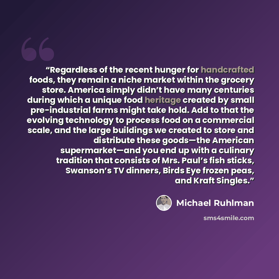 “Regardless of the recent hunger for handcrafted foods, they remain a niche market within the grocery store. America simply didn’t have many centuries during which a unique food heritage created by small pre-industrial farms might take hold. Add to that the evolving technology to process food on a…” quote by Michael Ruhlman