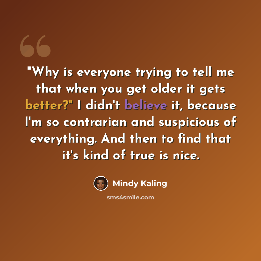 “"Why is everyone trying to tell me that when you get older it gets better?" I didn't believe it, because I'm so contrarian and suspicious of everything. And then to find that it's kind of true is nice.” quote by Mindy Kaling