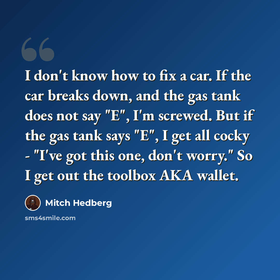 “I don't know how to fix a car. If the car breaks down, and the gas tank does not say "E", I'm screwed. But if the gas tank says "E", I get all cocky - "I've got this one, don't worry." So I get out the toolbox AKA wallet.” quote by Mitch Hedberg