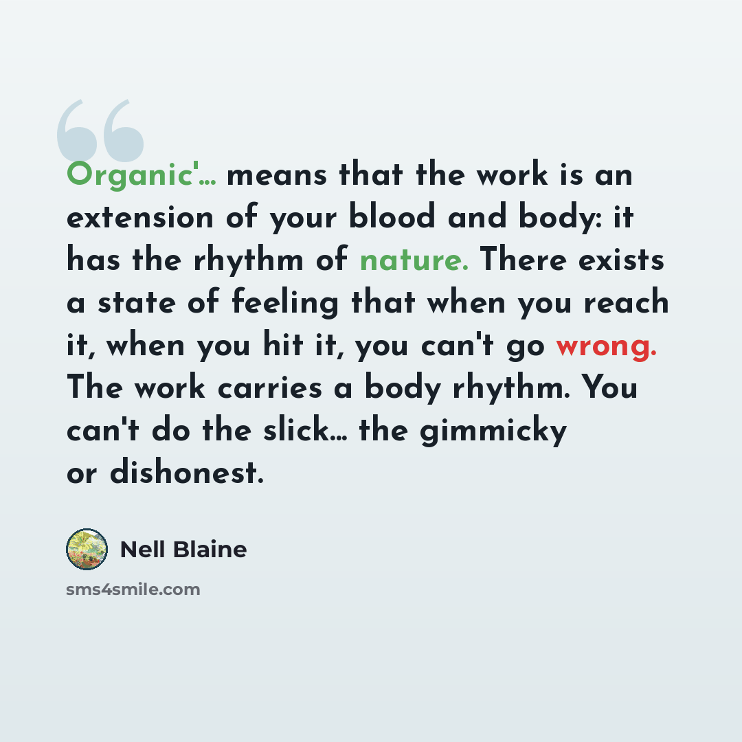 “Organic'... means that the work is an extension of your blood and body: it has the rhythm of nature. There exists a state of feeling that when you reach it, when you hit it, you can't go wrong. The work carries a body rhythm. You can't do the slick... the gimmicky or dishonest.” quote by Nell Blaine