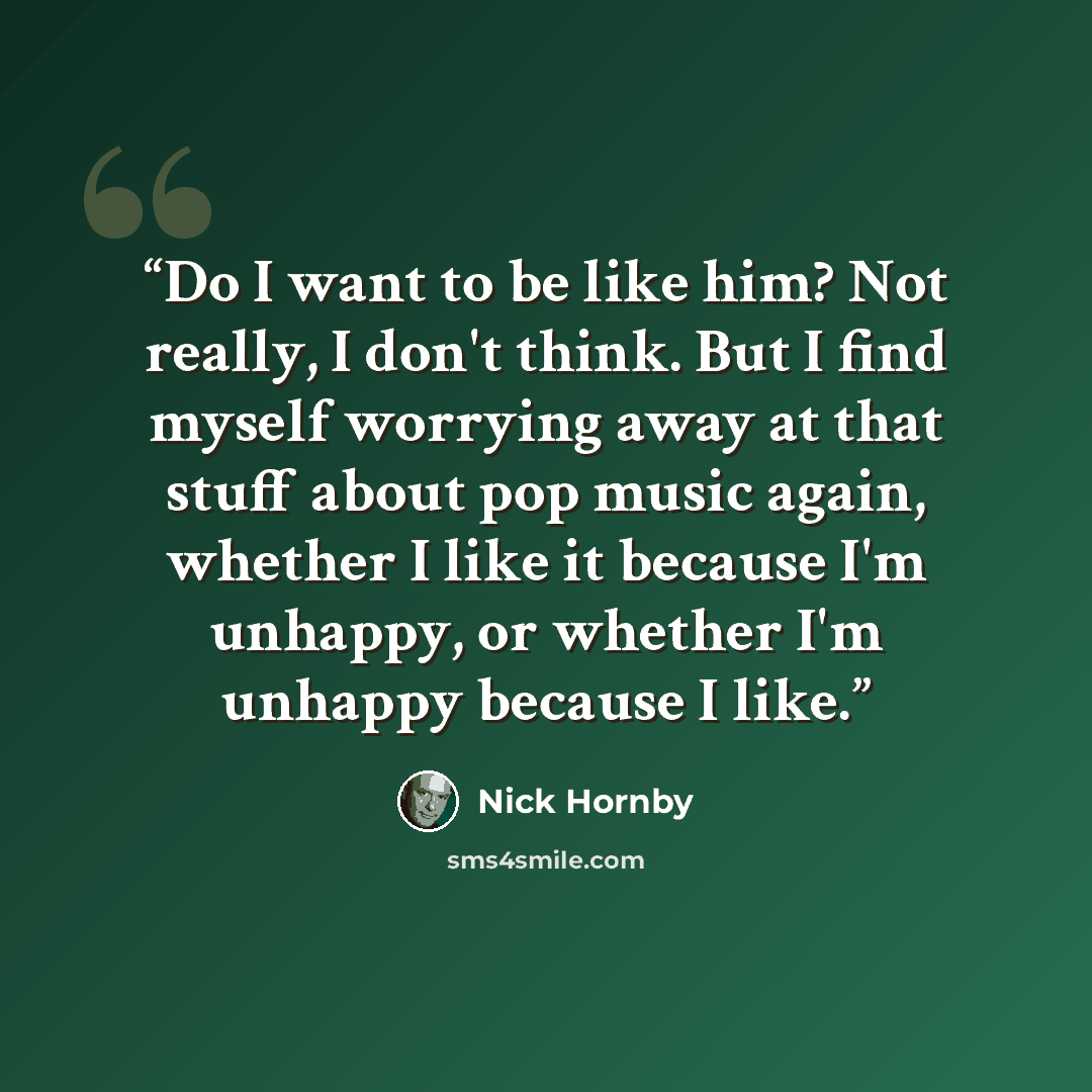 “Do I want to be like him? Not really, I don't think. But I find myself worrying away at that stuff about pop music again, whether I like it because I'm unhappy, or whether I'm unhappy because I like.” quote by Nick Hornby