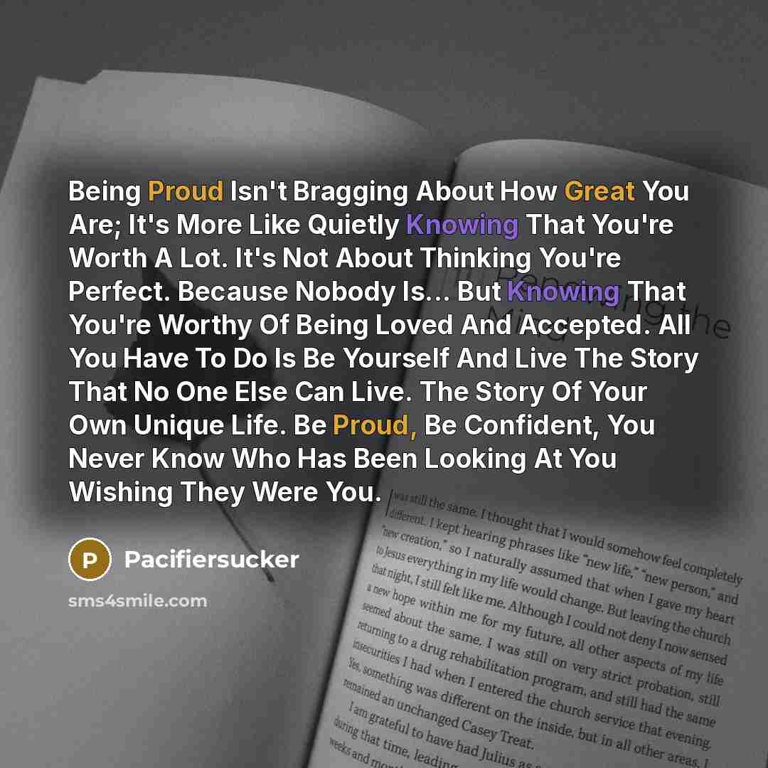 “Being Proud Isn't Bragging About How Great You Are; It's More Like Quietly Knowing That You're Worth A Lot. It's Not About Thinking You're Perfect. Because Nobody Is... But Knowing That You're Worthy Of Being Loved And Accepted. All You Have To Do Is Be Yourself And Live The Story That No One Else…” quote by Pacifiersucker