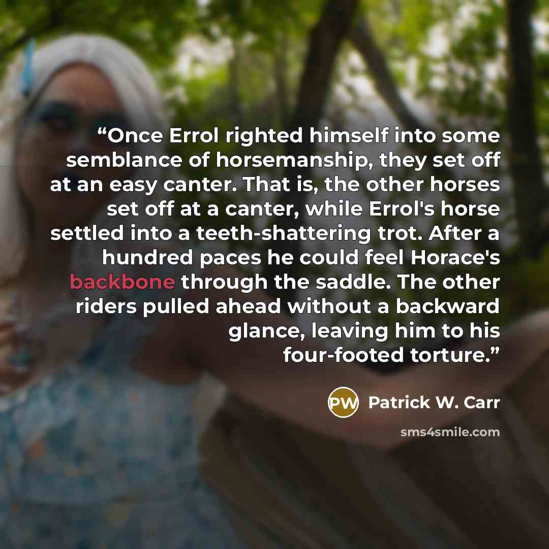 “Once Errol righted himself into some semblance of horsemanship, they set off at an easy canter. That is, the other horses set off at a canter, while Errol's horse settled into a teeth-shattering trot. After a hundred paces he could feel Horace's backbone through the saddle. The other riders pulled…” quote by Patrick W. Carr