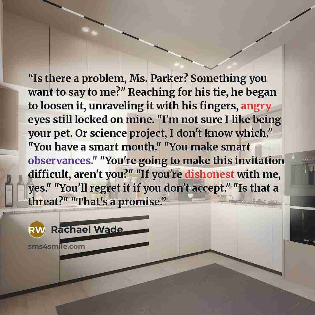 “Is there a problem, Ms. Parker? Something you want to say to me?" Reaching for his tie, he began to loosen it, unraveling it with his fingers, angry eyes still locked on mine. "I'm not sure I like being your pet. Or science project, I don't know which." "You have a smart mouth." "You make smart…” quote by Rachael Wade