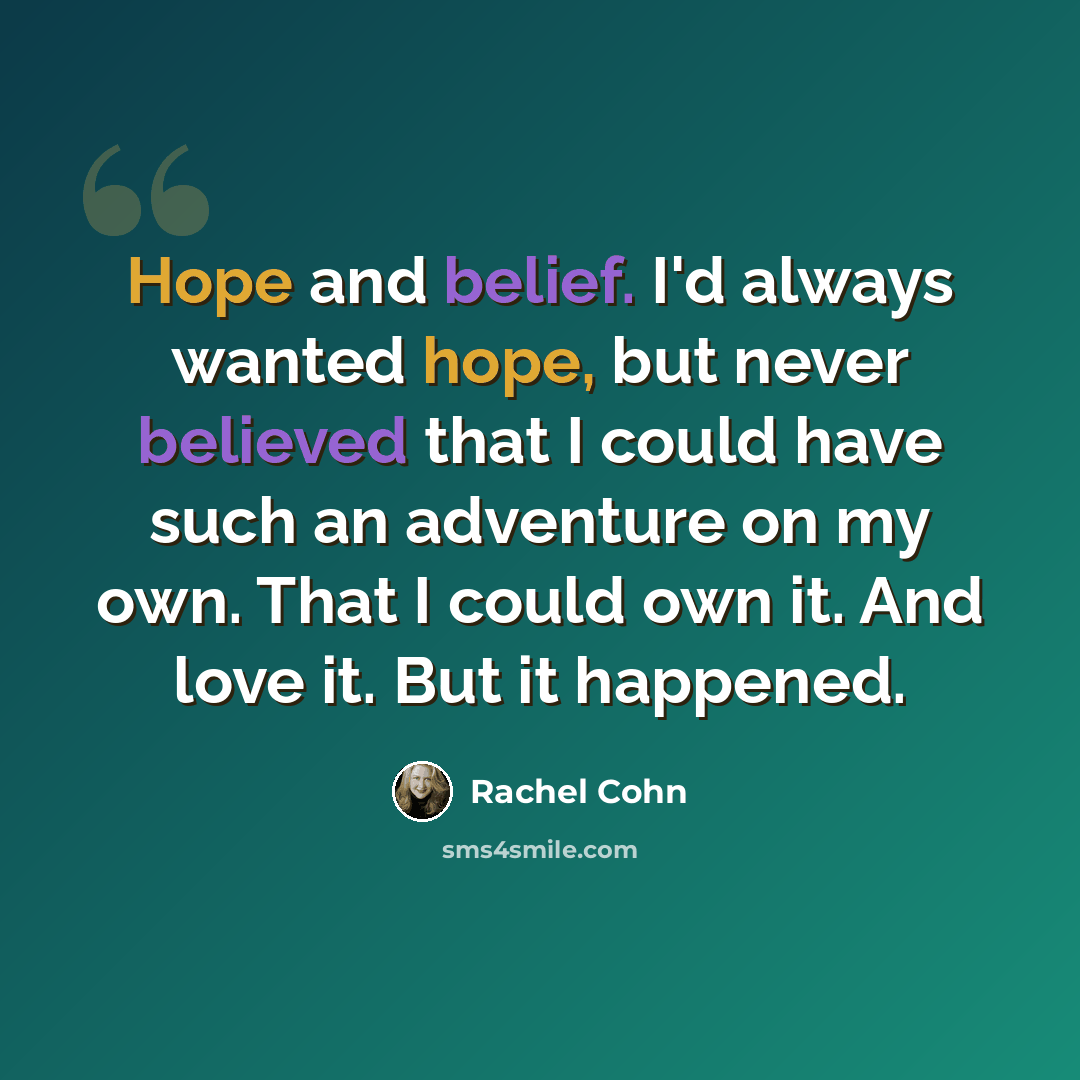 “Hope and belief. I'd always wanted hope, but never believed that I could have such an adventure on my own. That I could own it. And love it. But it happened.” quote by Rachel Cohn