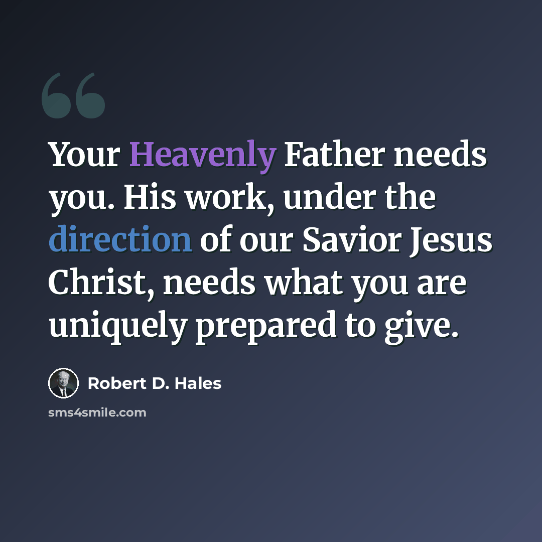 “Your Heavenly Father needs you. His work, under the direction of our Savior Jesus Christ, needs what you are uniquely prepared to give.” quote by Robert D. Hales