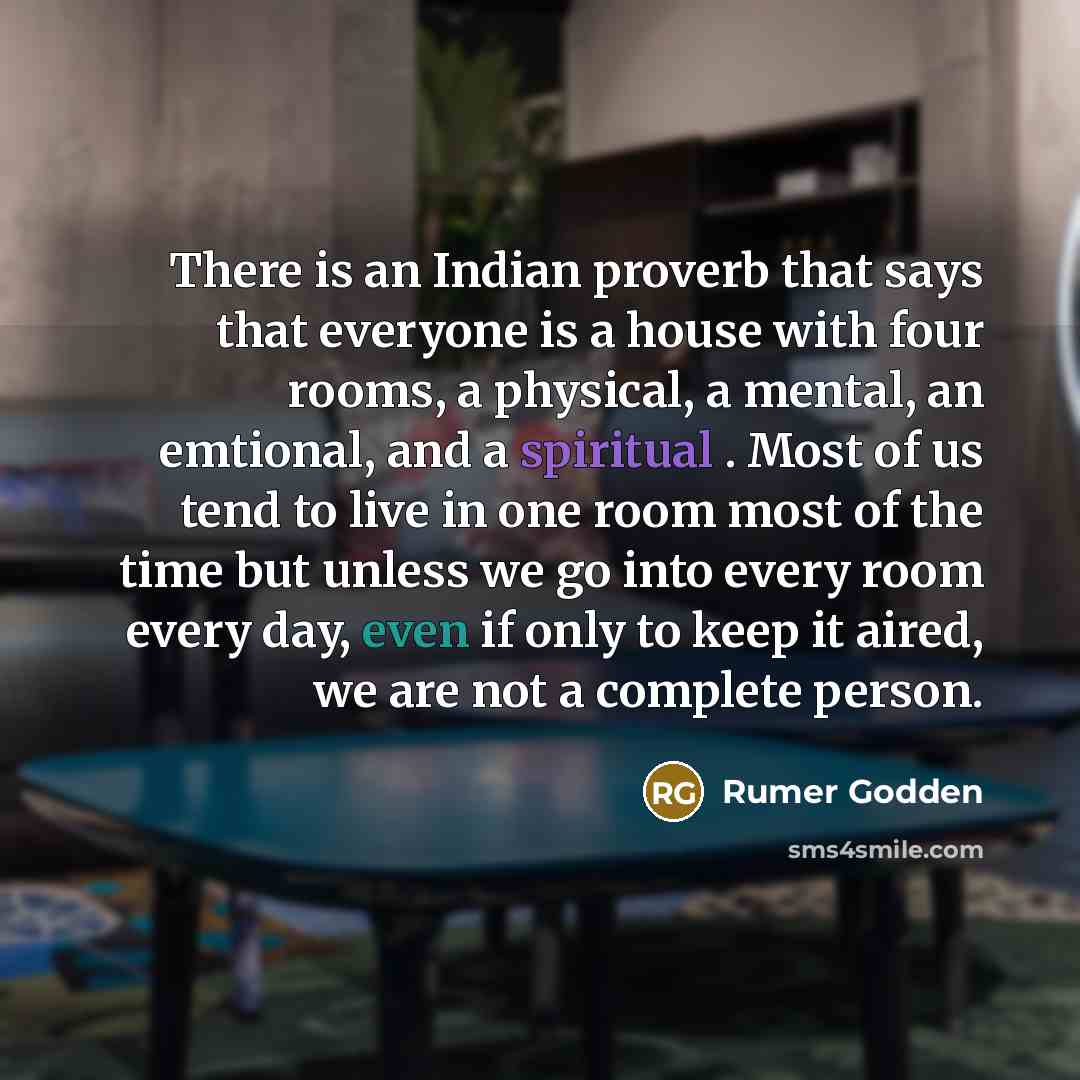 “There is an Indian proverb that says that everyone is a house with four rooms, a physical, a mental, an emtional, and a spiritual . Most of us tend to live in one room most of the time but unless we go into every room every day, even if only to keep it aired, we are not a complete person.” quote by Rumer Godden