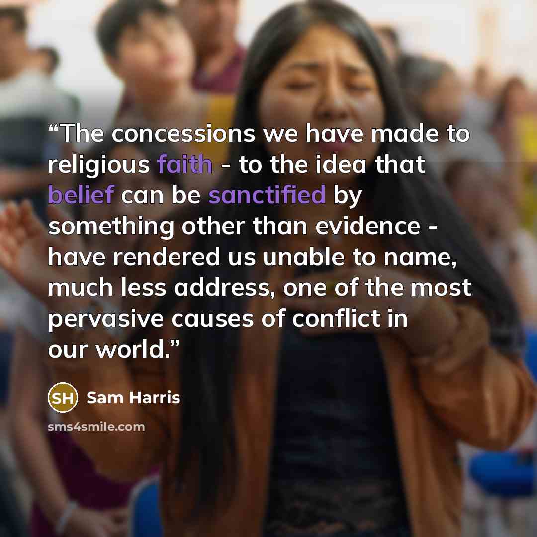“The concessions we have made to religious faith - to the idea that belief can be sanctified by something other than evidence - have rendered us unable to name, much less address, one of the most pervasive causes of conflict in our world.” quote by Sam Harris