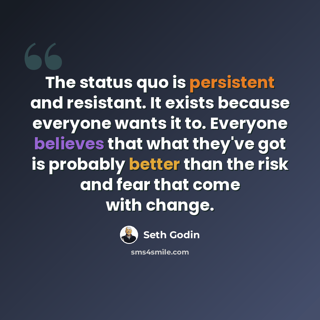 “The status quo is persistent and resistant. It exists because everyone wants it to. Everyone believes that what they've got is probably better than the risk and fear that come with change.” quote by Seth Godin