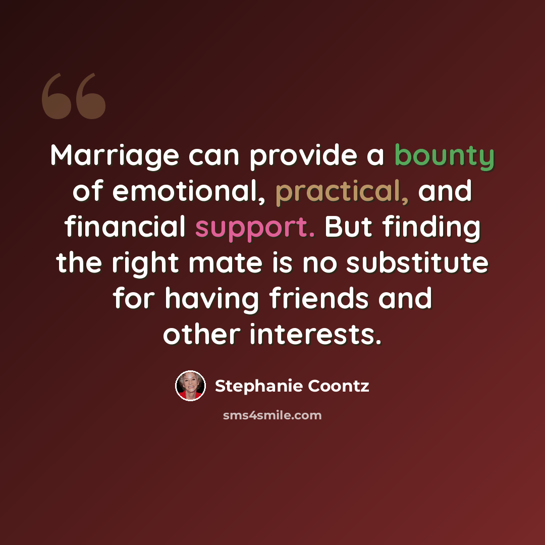“Marriage can provide a bounty of emotional, practical, and financial support. But finding the right mate is no substitute for having friends and other interests.” quote by Stephanie Coontz