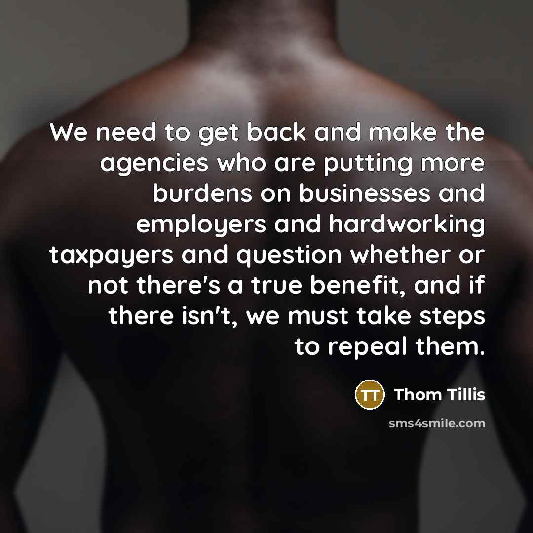 “We need to get back and make the agencies who are putting more burdens on businesses and employers and hardworking taxpayers and question whether or not there's a true benefit, and if there isn't, we must take steps to repeal them.” quote by Thom Tillis