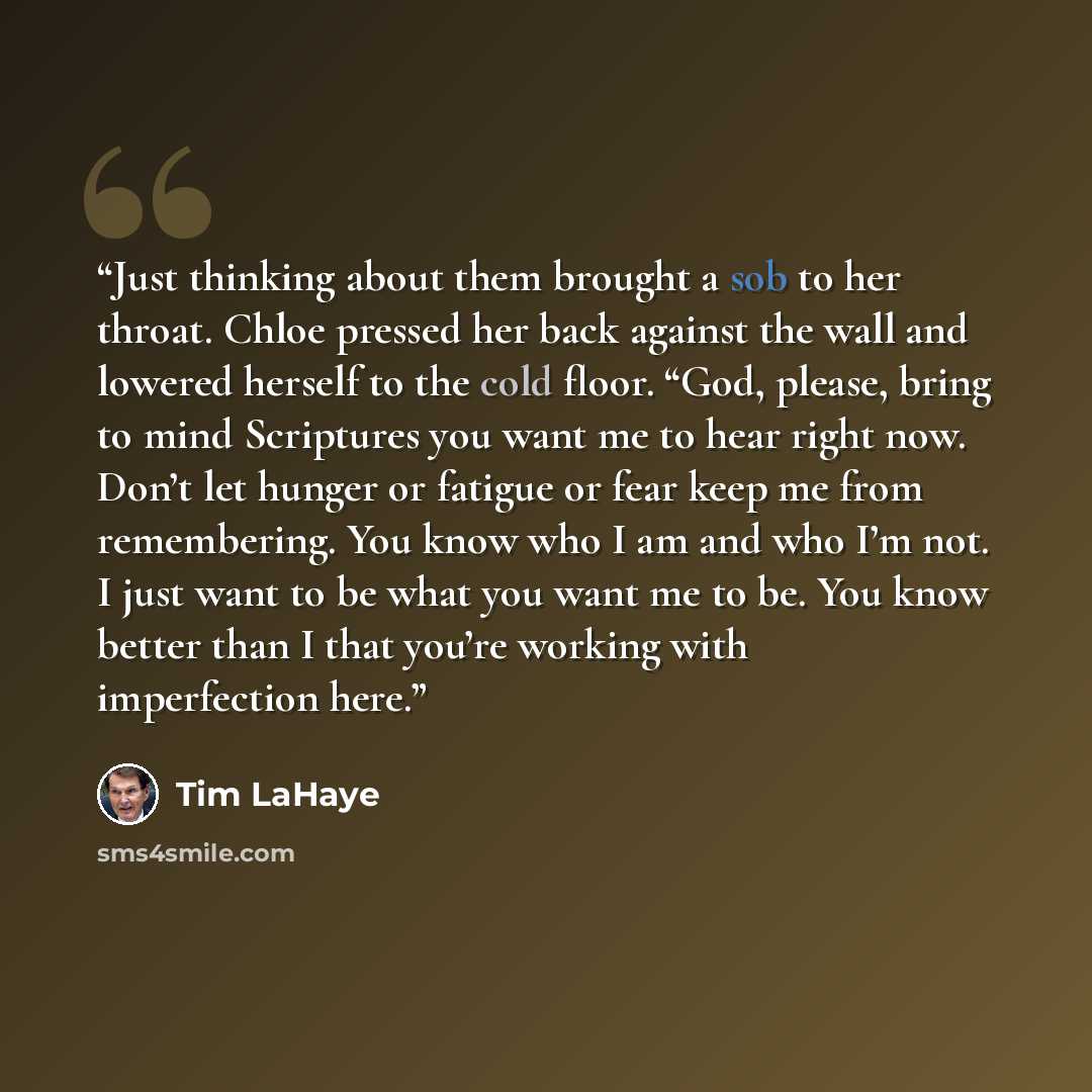 “Just thinking about them brought a sob to her throat. Chloe pressed her back against the wall and lowered herself to the cold floor. “God, please, bring to mind Scriptures you want me to hear right now. Don’t let hunger or fatigue or fear keep me from remembering. You know who I am and who I’m…” quote by Tim LaHaye