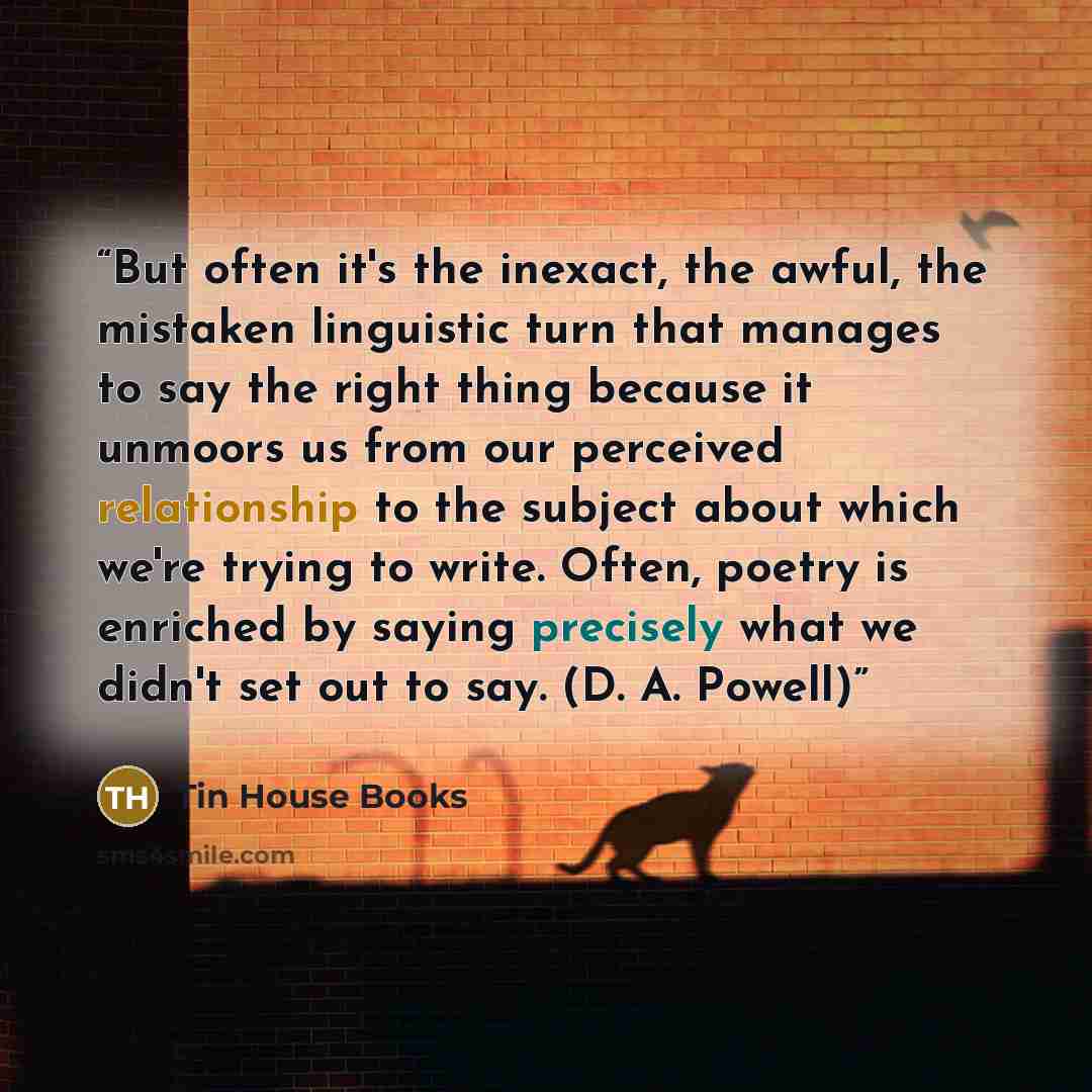 “But often it's the inexact, the awful, the mistaken linguistic turn that manages to say the right thing because it unmoors us from our perceived relationship to the subject about which we're trying to write. Often, poetry is enriched by saying precisely what we didn't set out to say. (D. A. Powell)” quote by Tin House Books