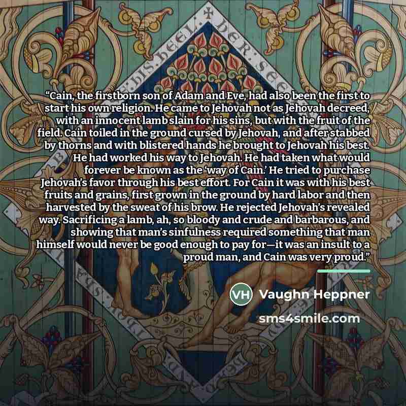 “Cain, the firstborn son of Adam and Eve, had also been the first to start his own religion. He came to Jehovah not as Jehovah decreed, with an innocent lamb slain for his sins, but with the fruit of the field. Cain toiled in the ground cursed by Jehovah, and after stabbed by thorns and with…” quote by Vaughn Heppner