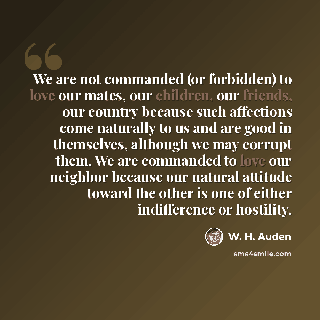 “We are not commanded (or forbidden) to love our mates, our children, our friends, our country because such affections come naturally to us and are good in themselves, although we may corrupt them. We are commanded to love our neighbor because our natural attitude toward the other is one of either…” quote by W. H. Auden
