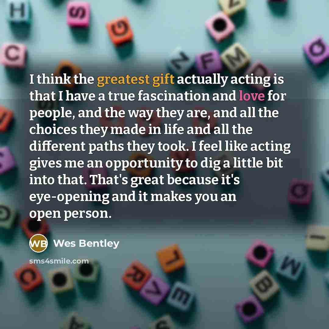 “I think the greatest gift actually acting is that I have a true fascination and love for people, and the way they are, and all the choices they made in life and all the different paths they took. I feel like acting gives me an opportunity to dig a little bit into that. That's great because it's…” quote by Wes Bentley