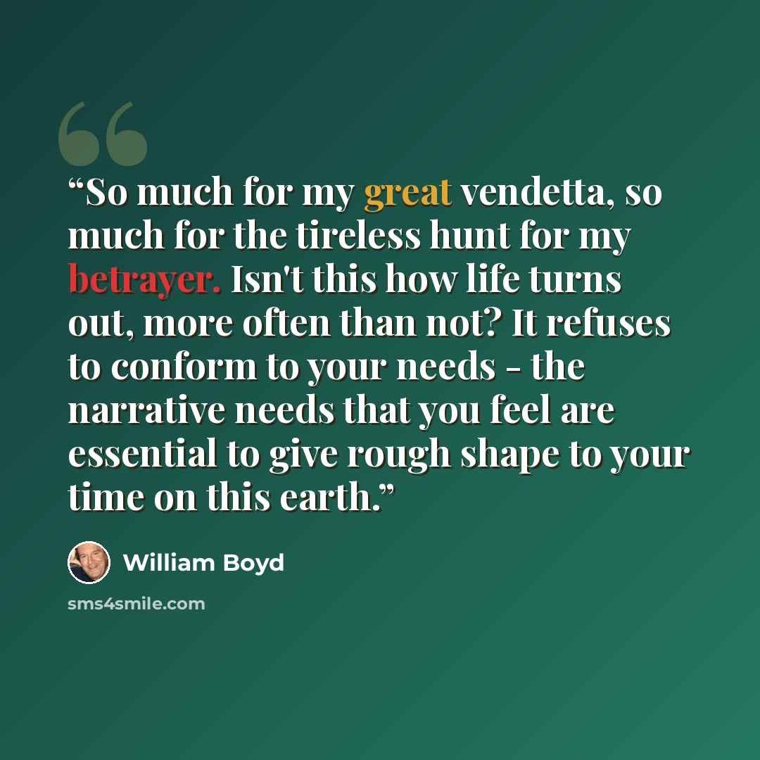 “So much for my great vendetta, so much for the tireless hunt for my betrayer. Isn't this how life turns out, more often than not? It refuses to conform to your needs - the narrative needs that you feel are essential to give rough shape to your time on this earth.” quote by William Boyd