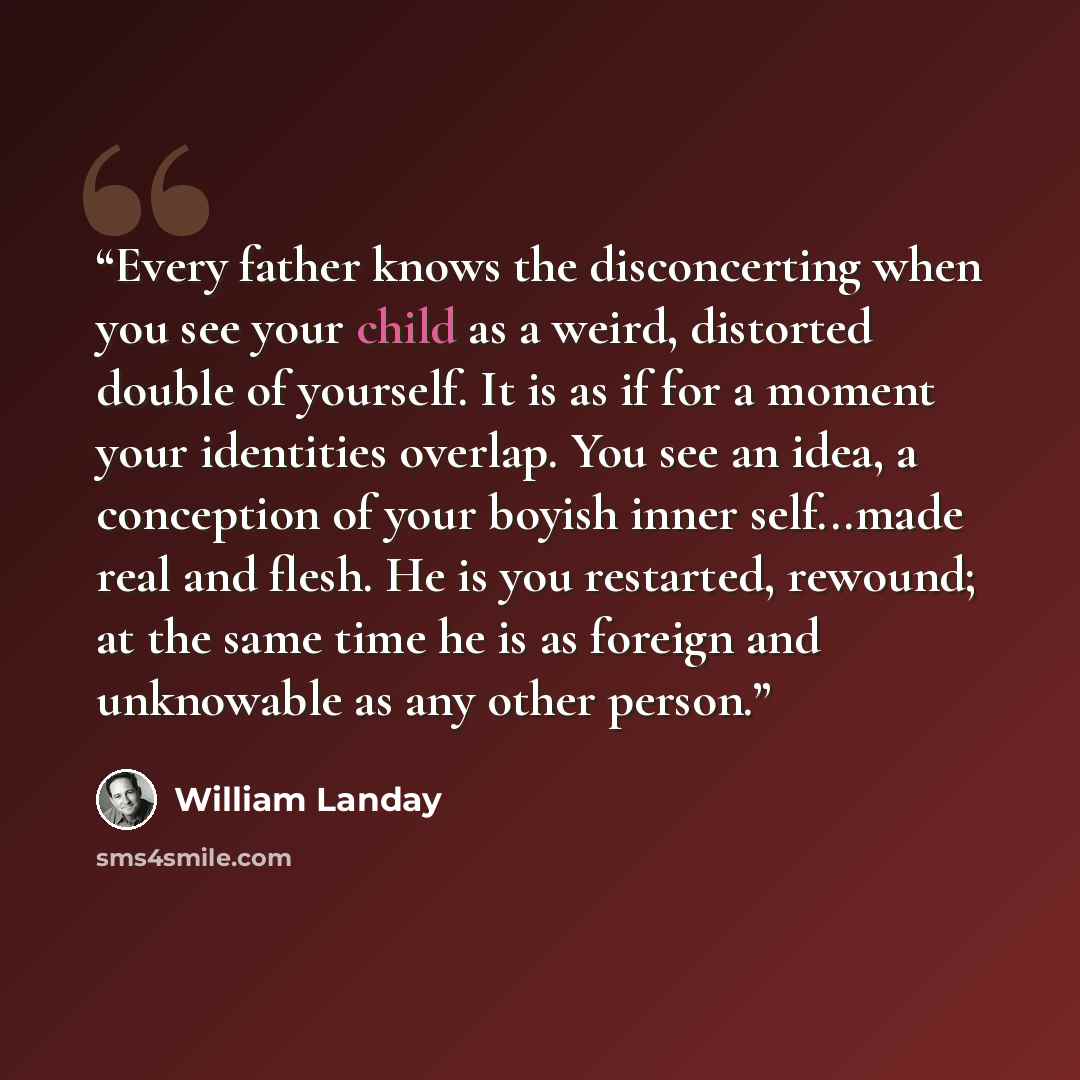 “Every father knows the disconcerting when you see your child as a weird, distorted double of yourself. It is as if for a moment your identities overlap. You see an idea, a conception of your boyish inner self...made real and flesh. He is you restarted, rewound; at the same time he is as foreign…” quote by William Landay