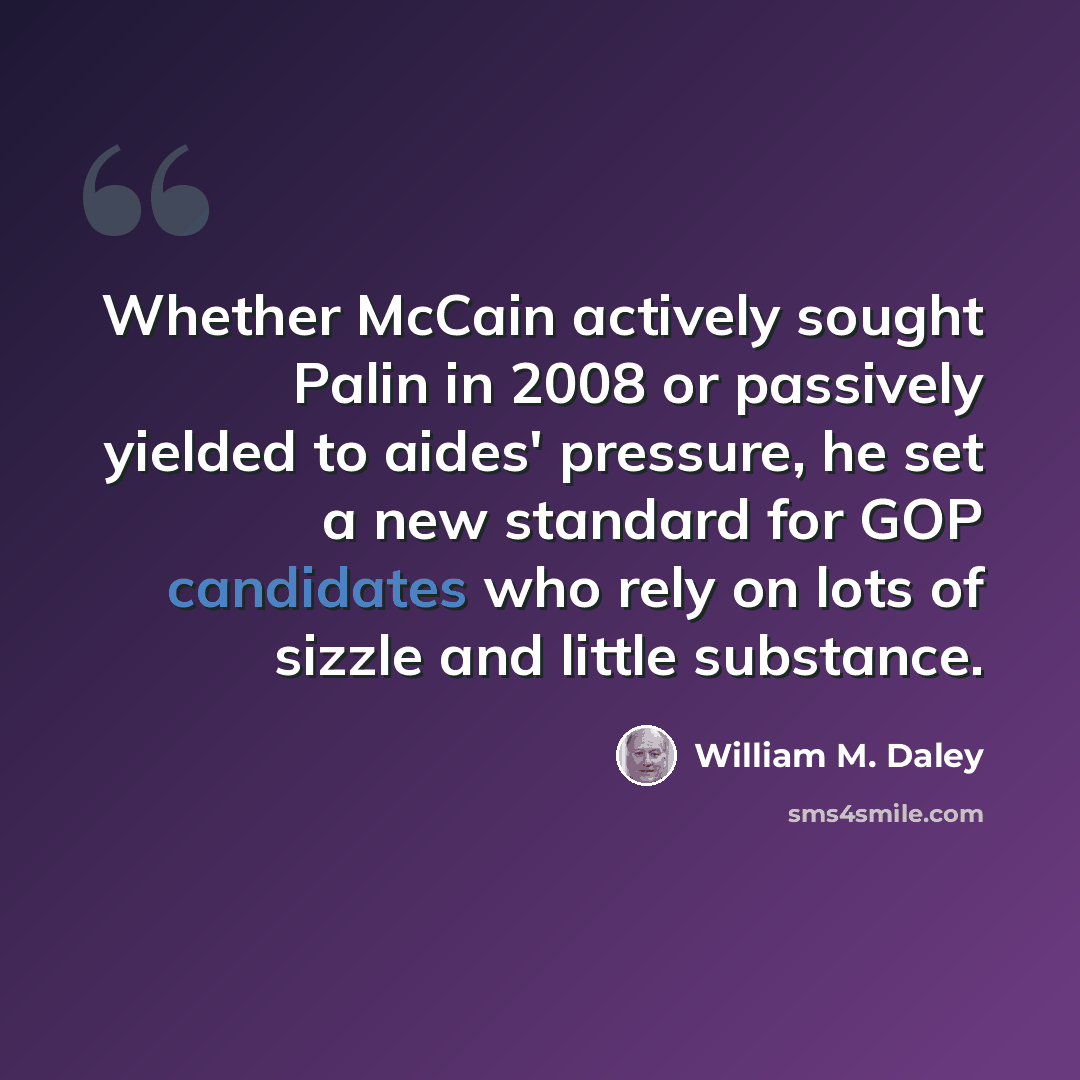 “Whether McCain actively sought Palin in 2008 or passively yielded to aides' pressure, he set a new standard for GOP candidates who rely on lots of sizzle and little substance.” quote by William M. Daley