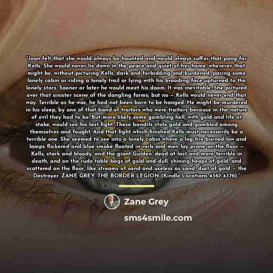 “Joan felt that she would always be haunted and would always suffer that pang for Kells. She would never lie down in the peace and quiet of her home, wherever that might be, without picturing Kells, dark and forbidding and burdened, pacing some lonely cabin or riding a lonely trail or lying with…” quote by Zane Grey