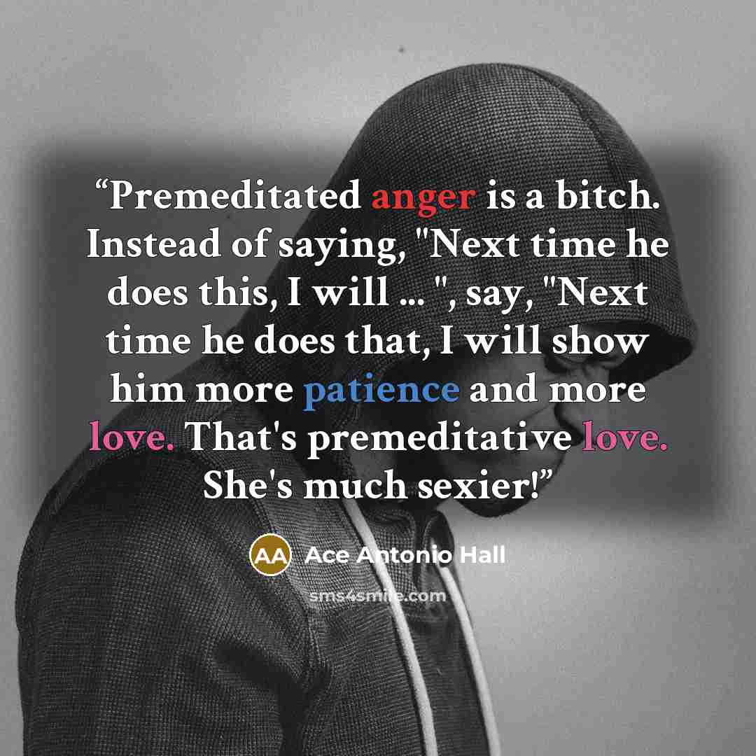 “Premeditated anger is a bitch. Instead of saying, "Next time he does this, I will ... ", say, "Next time he does that, I will show him more patience and more love. That's premeditative love. She's much sexier!” quote by Ace Antonio Hall
