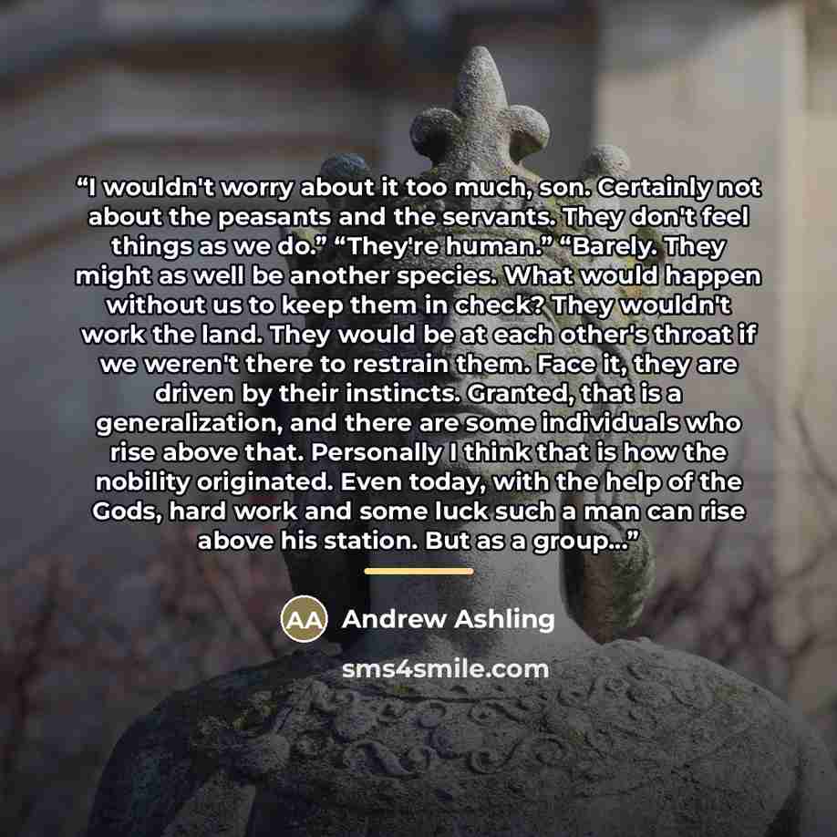 “I wouldn't worry about it too much, son. Certainly not about the peasants and the servants. They don't feel things as we do.” “They're human.” “Barely. They might as well be another species. What would happen without us to keep them in check? They wouldn't work the land. They would be at each…” quote by Andrew Ashling