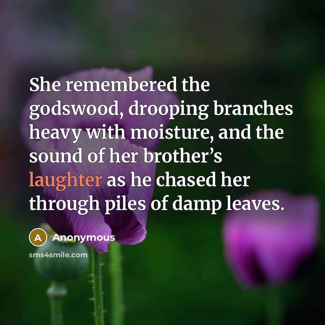 “She remembered the godswood, drooping branches heavy with moisture, and the sound of her brother’s laughter as he chased her through piles of damp leaves.” quote by Anonymous