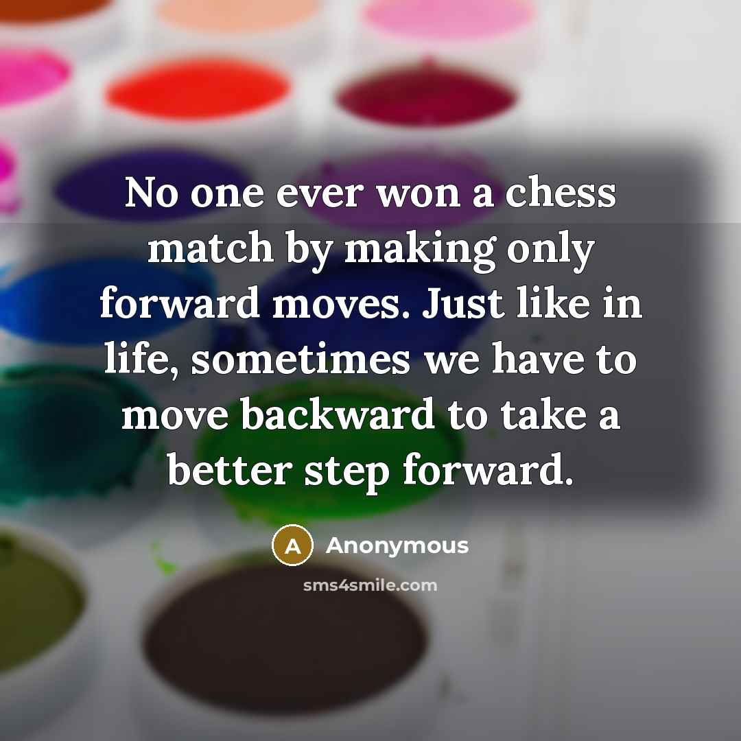 “No one ever won a chess match by making only forward moves. Just like in life, sometimes we have to move backward to take a better step forward.” quote by Anonymous