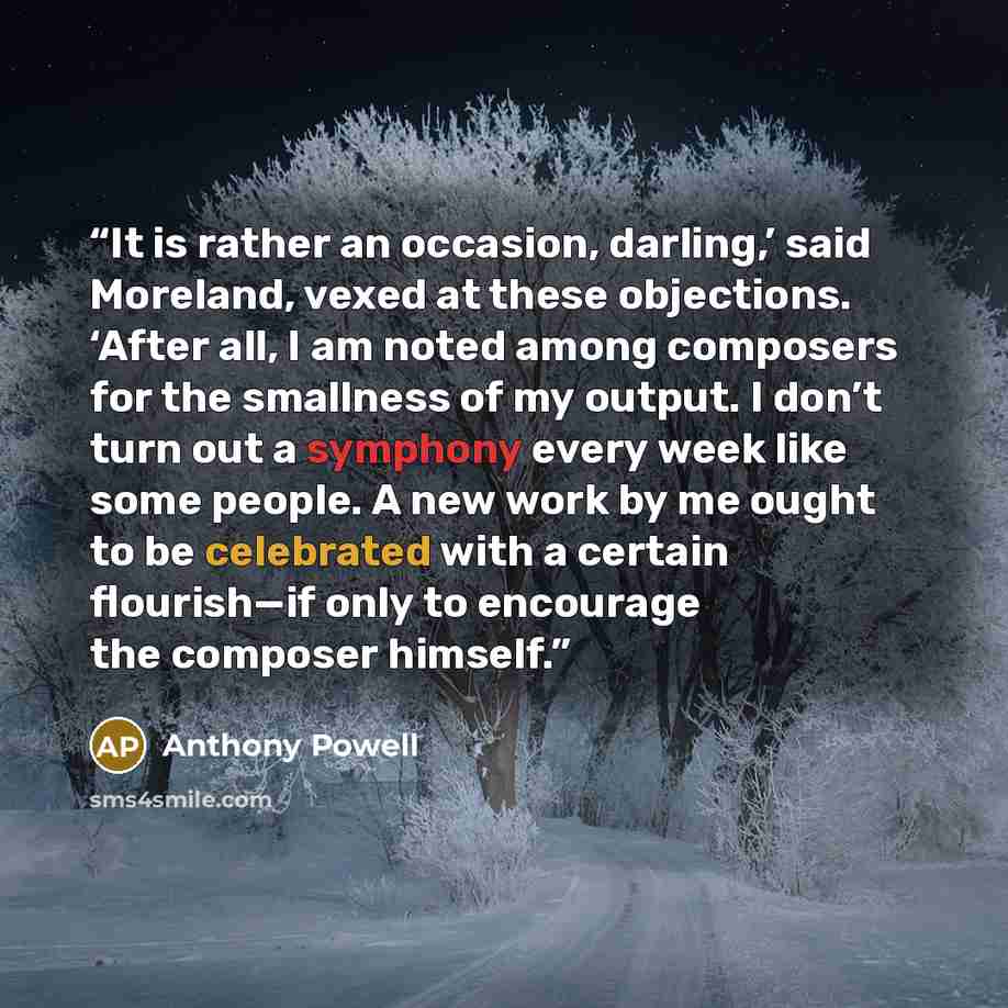 “It is rather an occasion, darling,’ said Moreland, vexed at these objections. ‘After all, I am noted among composers for the smallness of my output. I don’t turn out a symphony every week like some people. A new work by me ought to be celebrated with a certain flourish—if only to encourage the…” quote by Anthony Powell