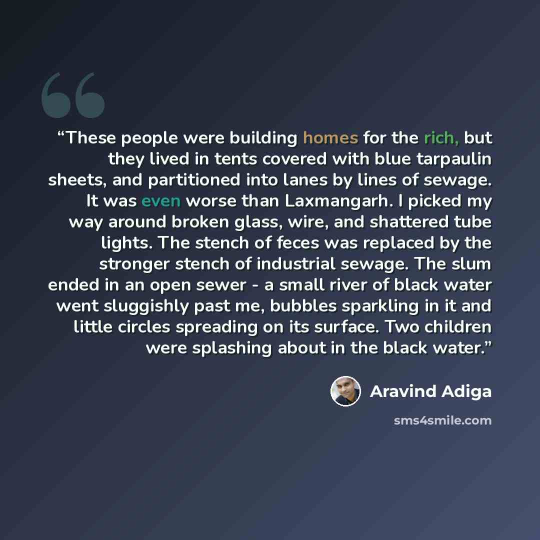“These people were building homes for the rich, but they lived in tents covered with blue tarpaulin sheets, and partitioned into lanes by lines of sewage. It was even worse than Laxmangarh. I picked my way around broken glass, wire, and shattered tube lights. The stench of feces was replaced by the…” quote by Aravind Adiga