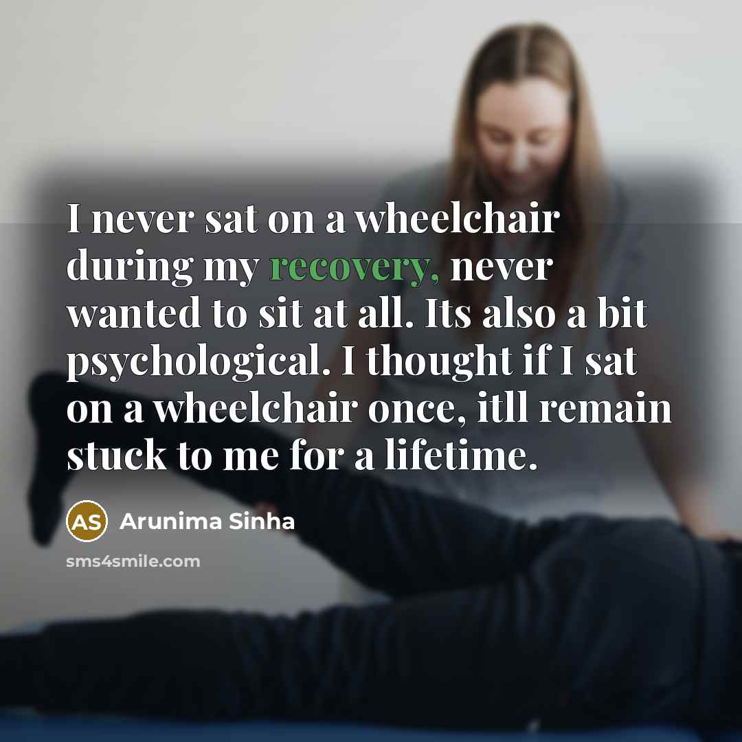 “I never sat on a wheelchair during my recovery, never wanted to sit at all. Its also a bit psychological. I thought if I sat on a wheelchair once, itll remain stuck to me for a lifetime.” quote by Arunima Sinha