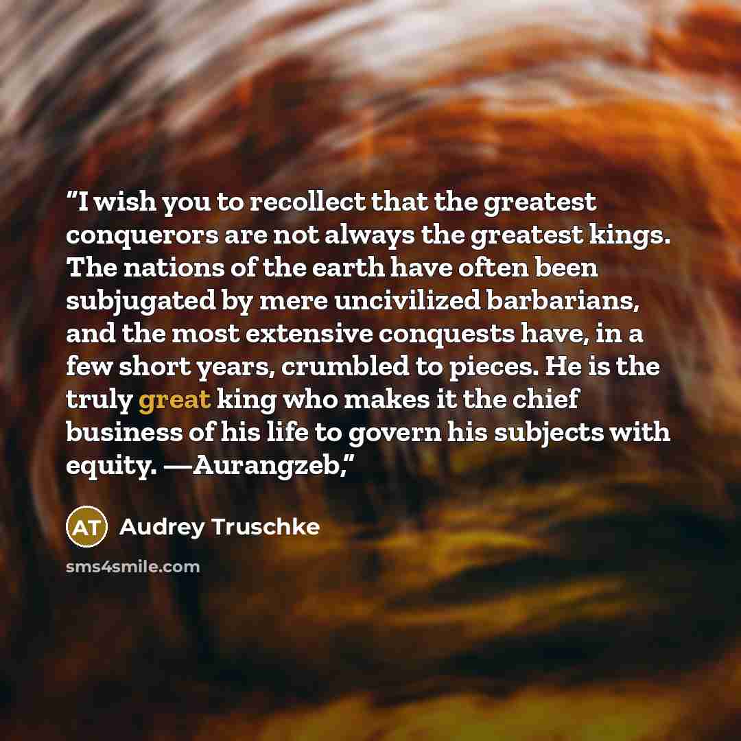 “I wish you to recollect that the greatest conquerors are not always the greatest kings. The nations of the earth have often been subjugated by mere uncivilized barbarians, and the most extensive conquests have, in a few short years, crumbled to pieces. He is the truly great king who makes it the…” quote by Audrey Truschke