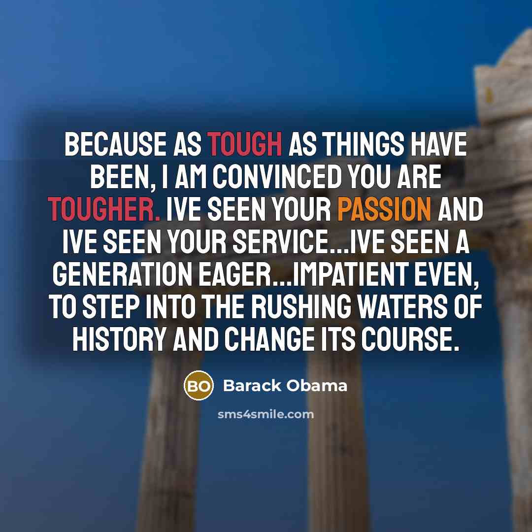 “Because as tough as things have been, I am convinced you are tougher. Ive seen your passion and Ive seen your service...Ive seen a generation eager...impatient even, to step into the rushing waters of history and change its course.” quote by Barack Obama