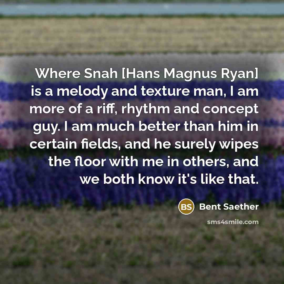 “Where Snah [Hans Magnus Ryan] is a melody and texture man, I am more of a riff, rhythm and concept guy. I am much better than him in certain fields, and he surely wipes the floor with me in others, and we both know it's like that.” quote by Bent Saether